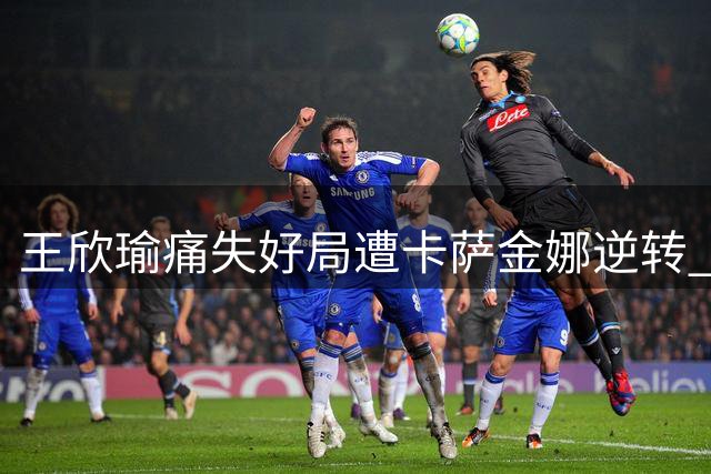 王欣瑜痛失好局遭卡萨金娜逆转 多伦多站首轮遗憾出局